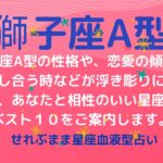 獅子座A型の性格、恋愛運や愛し合う時の傾向などが浮き彫りに！恋のアドバイスと相性ランキングベスト１０をご案内します！星座占いと血液型占いの組み合わせでわかる自分の性格と、あの人との相性占いをどうぞ。